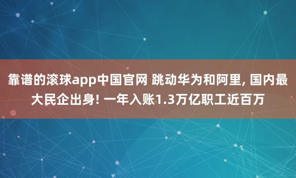 靠谱的滚球app中国官网 跳动华为和阿里， 国内最大民企出身! 一年入账1.3万亿职工近百万