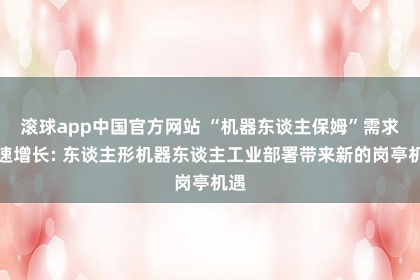 滚球app中国官方网站 “机器东谈主保姆”需求快速增长: 东谈主形机器东谈主工业部署带来新的岗亭机遇