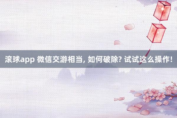 滚球app 微信交游相当， 如何破除? 试试这么操作!