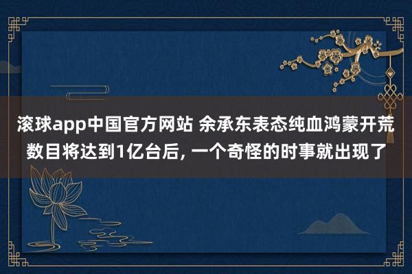 滚球app中国官方网站 余承东表态纯血鸿蒙开荒数目将达到1亿台后， 一个奇怪的时事就出现了