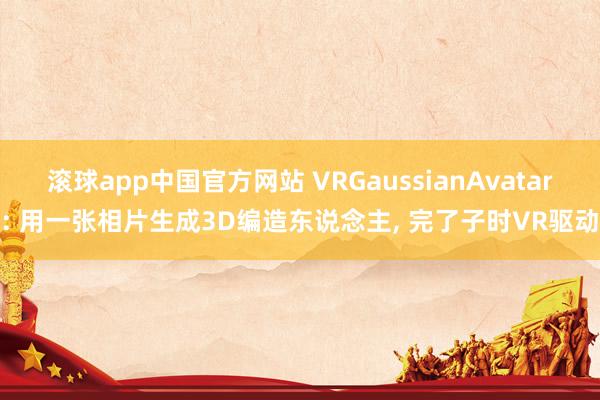 滚球app中国官方网站 VRGaussianAvatar: 用一张相片生成3D编造东说念主， 完了子时VR驱动