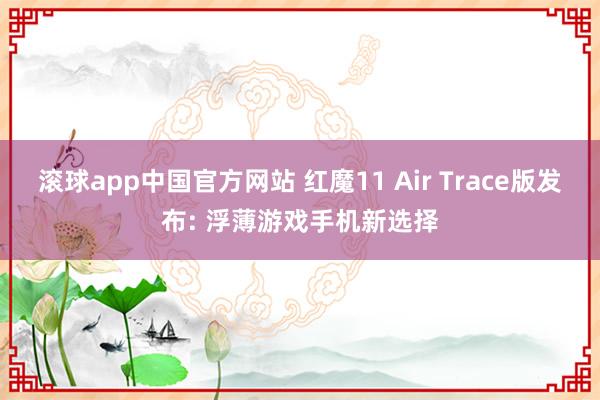 滚球app中国官方网站 红魔11 Air Trace版发布: 浮薄游戏手机新选择