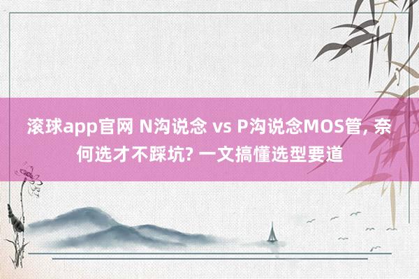 滚球app官网 N沟说念 vs P沟说念MOS管， 奈何选才不踩坑? 一文搞懂选型要道