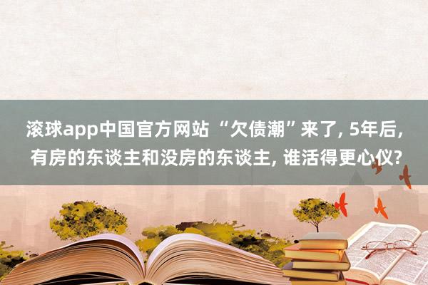 滚球app中国官方网站 “欠债潮”来了， 5年后， 有房的东谈主和没房的东谈主， 谁活得更心仪?