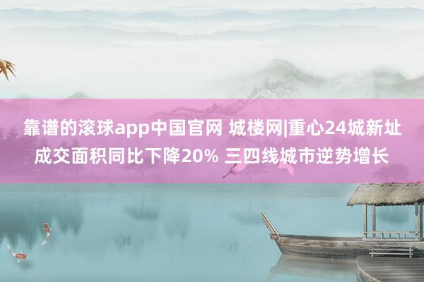 靠谱的滚球app中国官网 城楼网|重心24城新址成交面积同比下降20% 三四线城市逆势增长