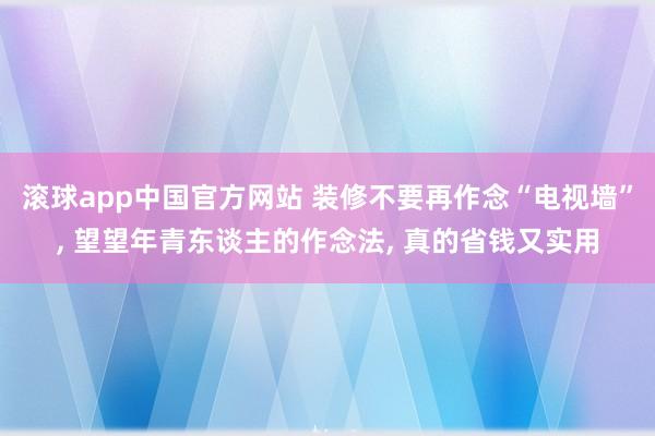 滚球app中国官方网站 装修不要再作念“电视墙”， 望望年青东谈主的作念法， 真的省钱又实用