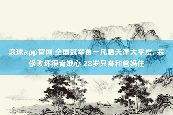 滚球app官网 全国冠军贾一凡晒天津大平层， 装修败坏很青娥心 28岁只身和爸妈住