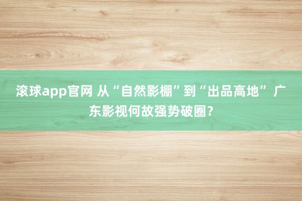 滚球app官网 从“自然影棚”到“出品高地” 广东影视何故强势破圈？