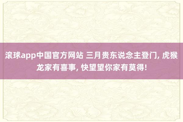 滚球app中国官方网站 三月贵东说念主登门， 虎猴龙家有喜事， 快望望你家有莫得!