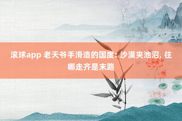 滚球app 老天爷手滑造的国度: 沙漠夹池沼， 往哪走齐是末路