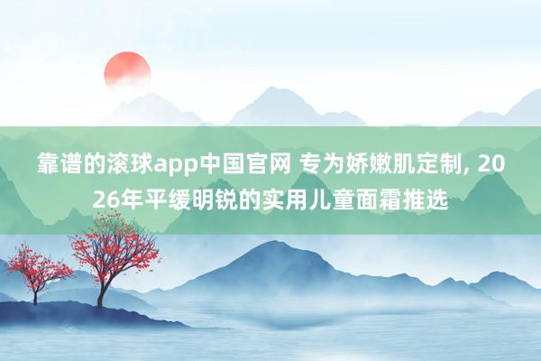 靠谱的滚球app中国官网 专为娇嫩肌定制， 2026年平缓明锐的实用儿童面霜推选