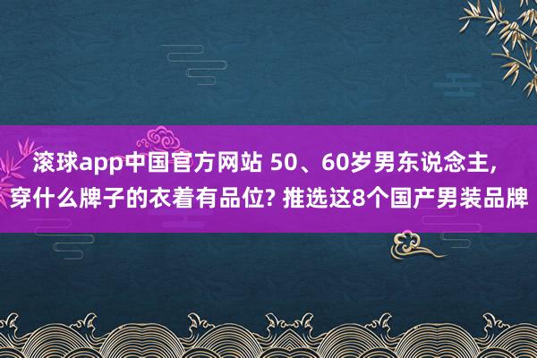 滚球app中国官方网站 50、60岁男东说念主， 穿什么牌子的衣着有品位? 推选这8个国产男装品牌