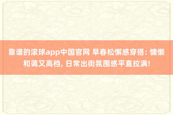 靠谱的滚球app中国官网 早春松懈感穿搭: 慵懒和蔼又高档， 日常出街氛围感平直拉满!