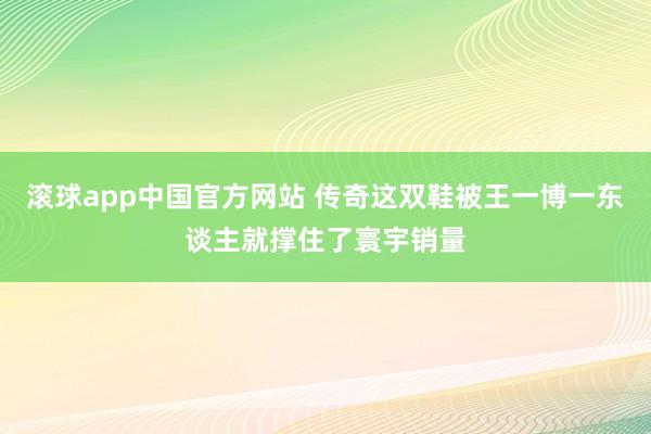 滚球app中国官方网站 传奇这双鞋被王一博一东谈主就撑住了寰宇销量