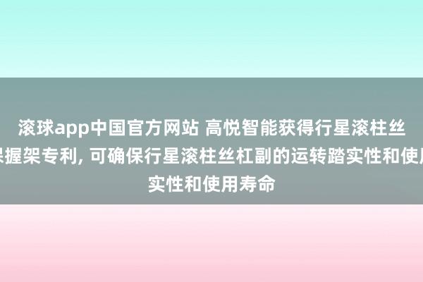 滚球app中国官方网站 高悦智能获得行星滚柱丝杠副保握架专利， 可确保行星滚柱丝杠副的运转踏实性和使用寿命