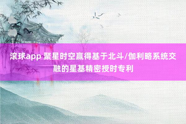 滚球app 聚星时空赢得基于北斗/伽利略系统交融的星基精密授时专利