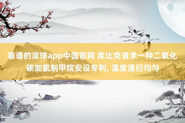 靠谱的滚球app中国官网 库比克请求一种二氧化碳加氢制甲烷安设专利， 温度漫衍均匀