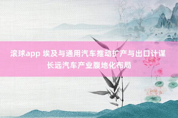 滚球app 埃及与通用汽车推动扩产与出口计谋 长远汽车产业腹地化布局