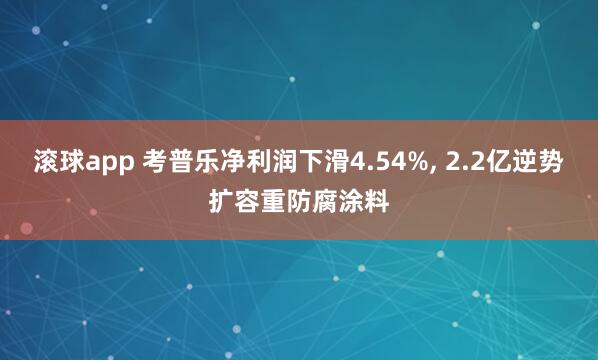 滚球app 考普乐净利润下滑4.54%， 2.2亿逆势扩容重防腐涂料