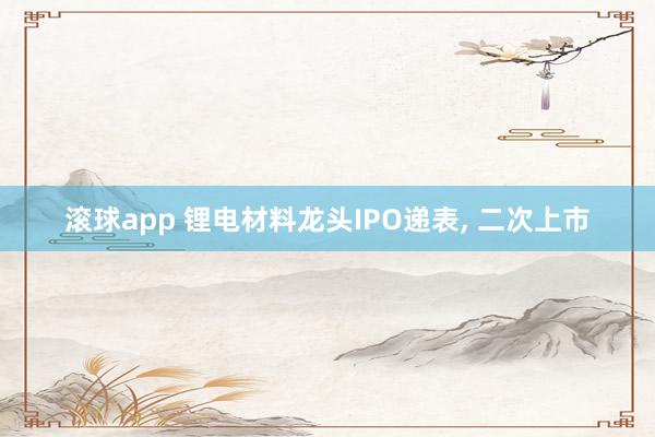 滚球app 锂电材料龙头IPO递表， 二次上市