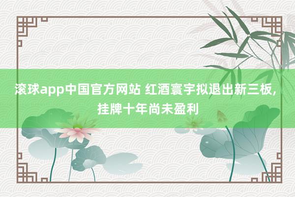 滚球app中国官方网站 红酒寰宇拟退出新三板， 挂牌十年尚未盈利