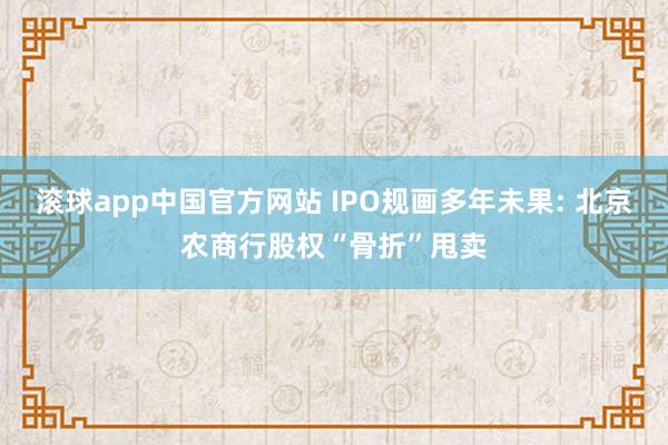 滚球app中国官方网站 IPO规画多年未果: 北京农商行股权“骨折”甩卖
