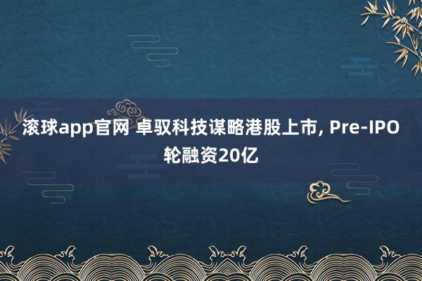 滚球app官网 卓驭科技谋略港股上市， Pre-IPO轮融资20亿