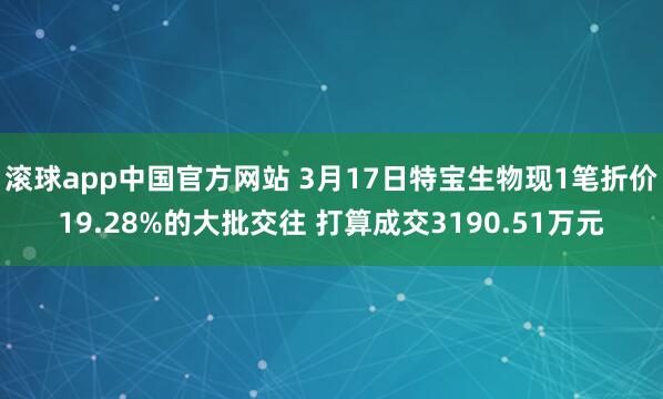 滚球app中国官方网站 3月17日特宝生物现1笔折价19.28%的大批交往 打算成交3190.51万元
