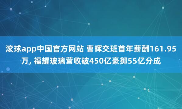 滚球app中国官方网站 曹晖交班首年薪酬161.95万， 福耀玻璃营收破450亿豪掷55亿分成