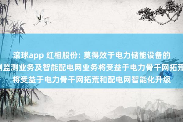 滚球app 红相股份: 莫得效于电力储能设备的居品和业务， 电力检测监测业务及智能配电网业务将受益于电力骨干网拓荒和配电网智能化升级