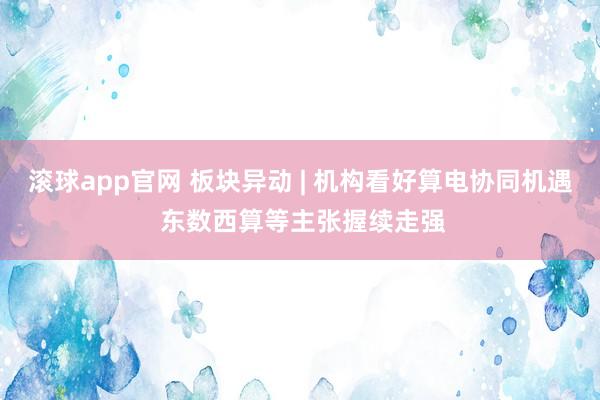 滚球app官网 板块异动 | 机构看好算电协同机遇 东数西算等主张握续走强