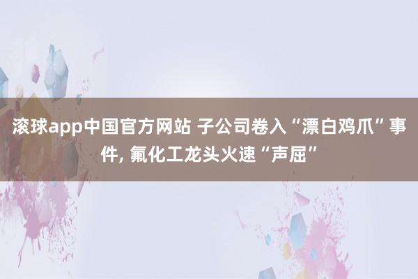 滚球app中国官方网站 子公司卷入“漂白鸡爪”事件， 氟化工龙头火速“声屈”