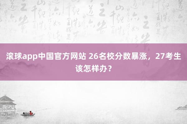 滚球app中国官方网站 26名校分数暴涨，27考生该怎样办？