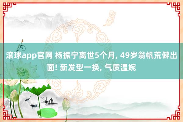滚球app官网 杨振宁离世5个月， 49岁翁帆荒僻出面! 新发型一换， 气质温婉