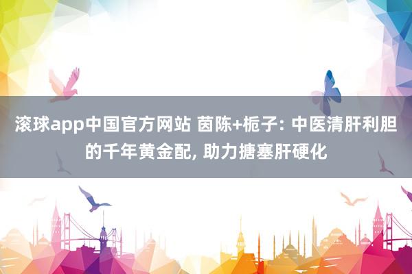 滚球app中国官方网站 茵陈+栀子: 中医清肝利胆的千年黄金配， 助力搪塞肝硬化