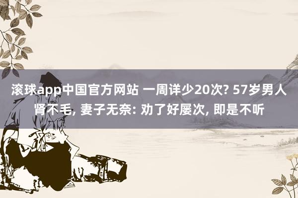 滚球app中国官方网站 一周详少20次? 57岁男人肾不毛， 妻子无奈: 劝了好屡次， 即是不听