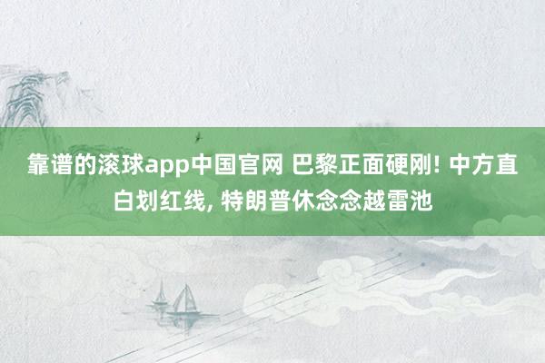靠谱的滚球app中国官网 巴黎正面硬刚! 中方直白划红线， 特朗普休念念越雷池