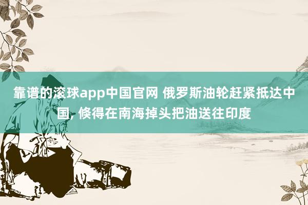 靠谱的滚球app中国官网 俄罗斯油轮赶紧抵达中国， 倏得在南海掉头把油送往印度