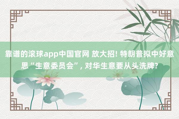 靠谱的滚球app中国官网 放大招! 特朗普拟中好意思“生意委员会”， 对华生意要从头洗牌?