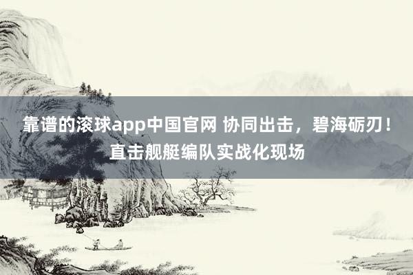 靠谱的滚球app中国官网 协同出击，碧海砺刃！直击舰艇编队实战化现场