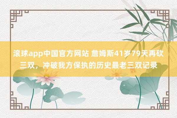 滚球app中国官方网站 詹姆斯41岁79天再砍三双，冲破我方保执的历史最老三双记录