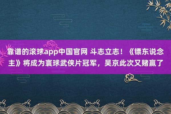 靠谱的滚球app中国官网 斗志立志！《镖东说念主》将成为寰球武侠片冠军，吴京此次又赌赢了