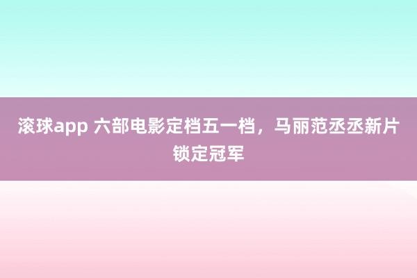滚球app 六部电影定档五一档，马丽范丞丞新片锁定冠军