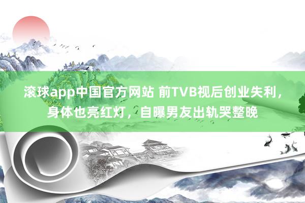 滚球app中国官方网站 前TVB视后创业失利，身体也亮红灯，自曝男友出轨哭整晚