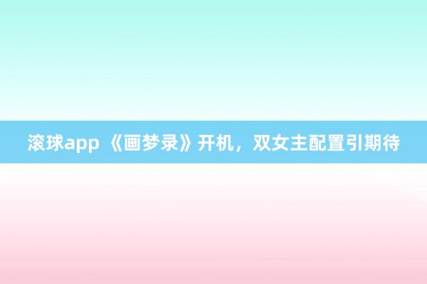 滚球app 《画梦录》开机，双女主配置引期待