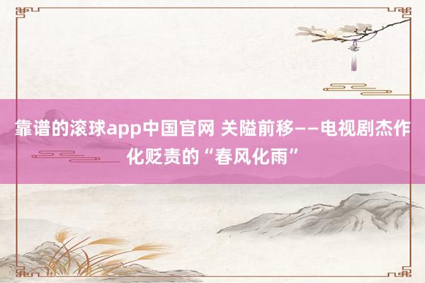 靠谱的滚球app中国官网 关隘前移——电视剧杰作化贬责的“春风化雨”