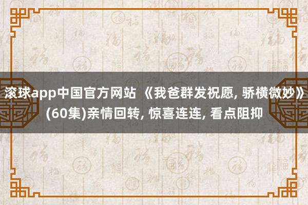 滚球app中国官方网站 《我爸群发祝愿， 骄横微妙》(60集)亲情回转， 惊喜连连， 看点阻抑