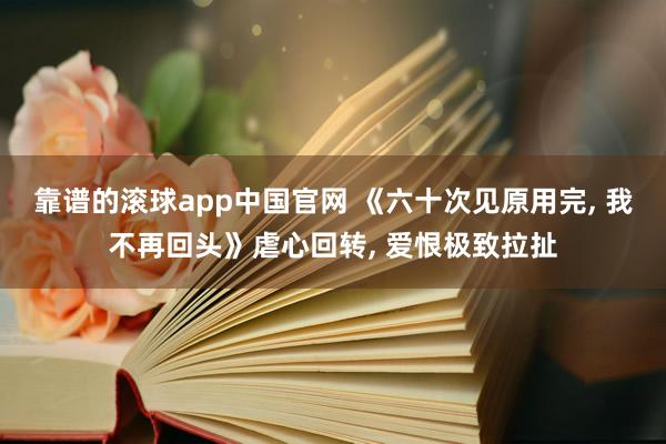 靠谱的滚球app中国官网 《六十次见原用完， 我不再回头》虐心回转， 爱恨极致拉扯