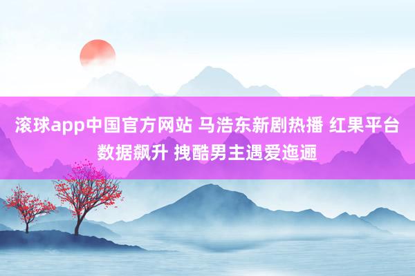 滚球app中国官方网站 马浩东新剧热播 红果平台数据飙升 拽酷男主遇爱迤逦