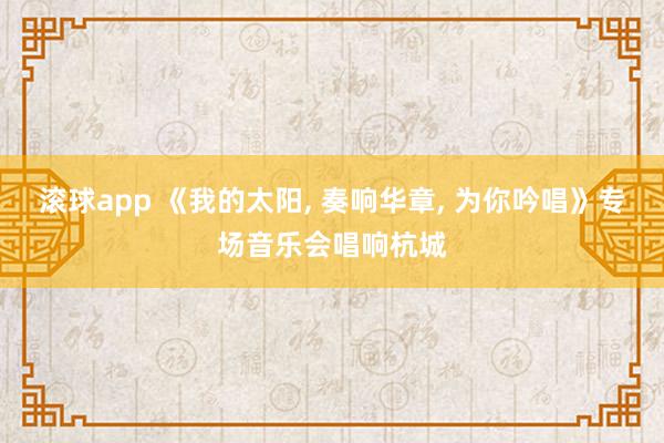 滚球app 《我的太阳， 奏响华章， 为你吟唱》专场音乐会唱响杭城